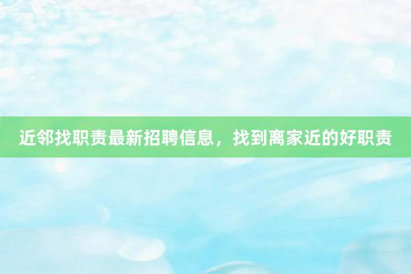 近邻找职责最新招聘信息，找到离家近的好职责