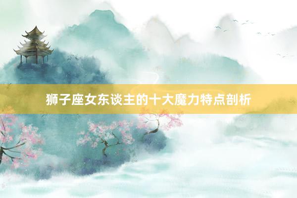 狮子座女东谈主的十大魔力特点剖析