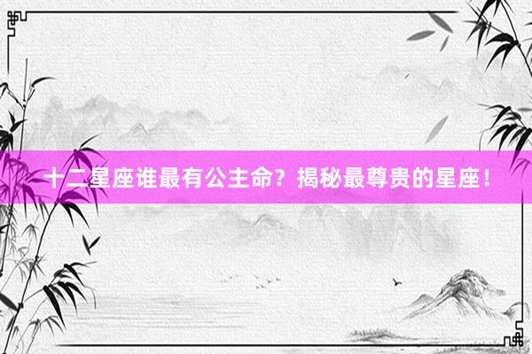 十二星座谁最有公主命？揭秘最尊贵的星座！
