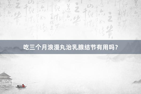 吃三个月浪漫丸治乳腺结节有用吗？