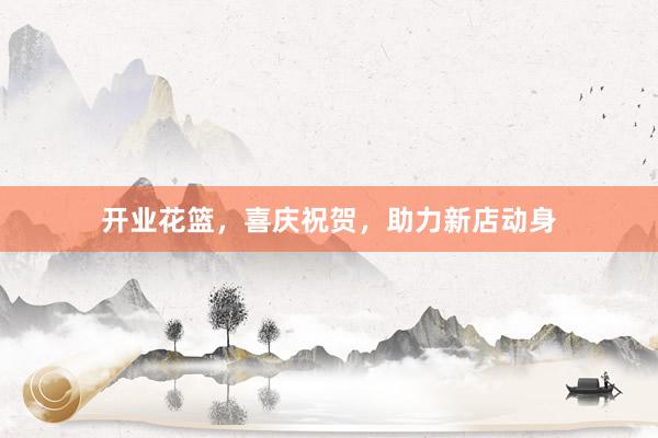 开业花篮，喜庆祝贺，助力新店动身