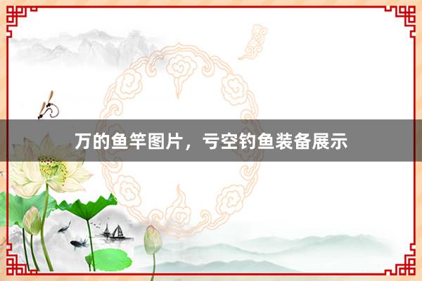 万的鱼竿图片，亏空钓鱼装备展示